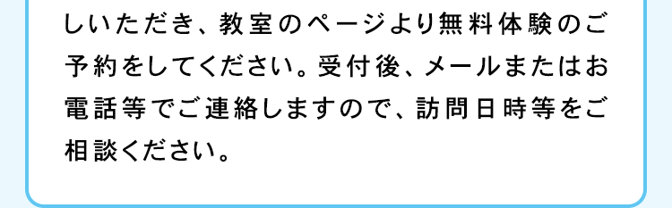 しいただき、教室のページより無料体験のご
予約をしてください。 受付後、 メールまたはお
電話等でご連絡しますので、 訪問日時等をご
相談ください。