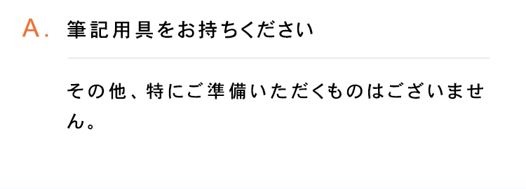 A.筆記用具をお持ちください
その他、特にご準備いただくものはございませ
ん。