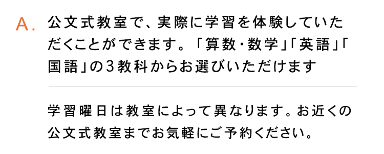 A.公文式教室で、実際に学習を体験していた
だくことができます。 「算数・数学」 「英語」「
国語」の3教科からお選びいただけます
学習曜日は教室によって異なります。 お近くの
公文式教室までお気軽にご予約ください。