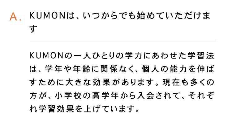 A.KUMONは、いつからでも始めていただけま
す
KUMONの一人ひとりの学力にあわせた学習法
は、学年や年齢に関係なく、 個人の能力を伸ば
すために大きな効果があります。 現在も多くの
方が、小学校の高学年から入会されて、 それぞ
学習効果を上げています。