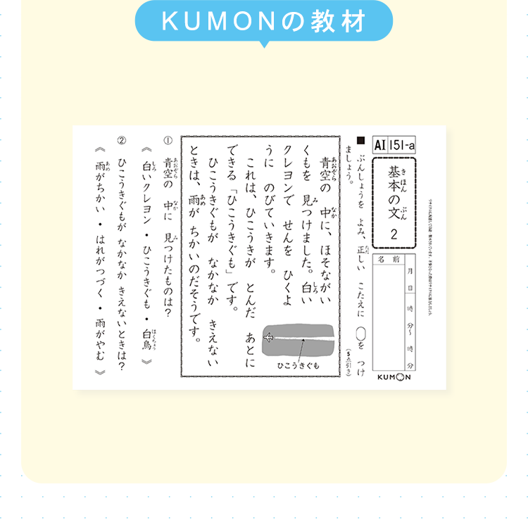 KUMONの教材
AI 151-a
ほん ぶん
基本の文 2
&
ょう
分~
ましょ
あおぞら
ぶんしょうをよみ、正しい こたえに○をつけ
なか
青空の中に、ほそながい
くもを見つけました。 白い
クレヨンでせんをひくよ
うに のびていきます。
これは、 ひこうきがとんだあとに
できる「ひこうきぐも」です。
ひこうきぐもが なかなか きえない
ときは、雨がちかいのだそうです。
空の中に見つけたものは?
(引き)
ひこうきぐも
しろ
はくちょう
《白いクレヨン
ひこうきぐも
白鳥》
ひこうきぐもが なかなか きえないときは?
雨がちかい はれがつづく
.
雨がやむ >
KUMON