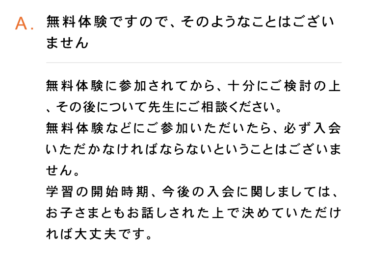 A. 無料体験ですので、 そのようなことはござい
ません
無料体験に参加されてから、 十分にご検討の上
その後について先生にご相談ください。
無料体験などにご参加いただいたら、 必ず入会
いただかなければならないということはございま
せん。
学習の開始時期、 今後の入会に関しましては、
お子さまともお話しされた上で決めていただけ
れば大丈夫です。
