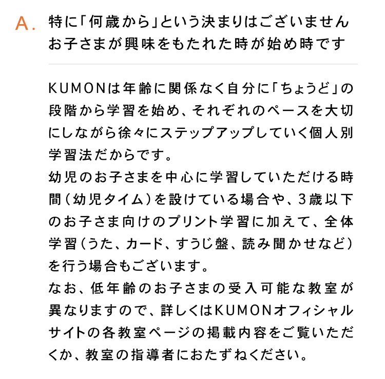 A.特に「何歳から」という決まりはございません
お子さまが興味をもたれた時が始め時です
KUMONは年齢に関係なく自分に「ちょうど」の
段階から学習を始め、それぞれのペースを大切
にしながら徐々にステップアップしていく個人別
学習法だからです。
幼児のお子さまを中心に学習していただける時
間 (幼児タイム) を設けている場合や、 3歳以下
のお子さま向けのプリント学習に加えて、 全体
学習(うた カード、 すうじ盤、読み聞かせなど)
を行う場合もございます。
なお、 低年齢のお子さまの受入可能な教室が
異なりますので、詳しくはKUMONオフィシャル
サイトの各教室ページの掲載内容をご覧いただ
くか、 教室の指導者におたずねください。