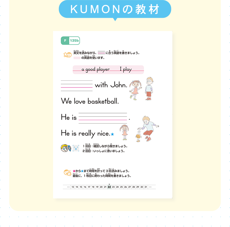 KUMONの教材
F 135b
えいぶん
英文を読みながら、
えい。
の英語を使います。
えいご
に合う英語を書きましょう。
a good player
I play
with John.
We love basketball.
He is
He is really nice.*
かいる かくにん
1回目 確認しながら聞きましょう。
2回目: いっしょに言いましょう。
かん
かいよ
★から★まで時間を計って3回読みましょう。
さいこ
あいの
じかん
最後に、1枚目に終わった時間を書きましょう。
13 14 15 16 17 18 19 20 21 22 23 24 25 26 27 28 29 30 31