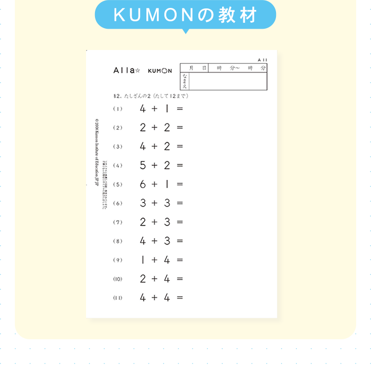 KUMONの教材
Alla кUMON
A B
なまえ
2. たしざんの2 たして12まで)
©2008 Kumon Institute of Education JP JP
ཀངྒཱ བྷི
A 11
B
分
(1)
4 + 1 =
(2)
2 + 2
=
(3)
4 + 2 ==
(4)
5+2 =
(5)
6 +1
=
(6)
3 + 3
=
(7)
2 + 3
==
(8)
4 + 3
==
(9)
1 + 4
=
(10)
2 + 4
=
(11)
4
+
4 =