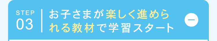 STEP
お子さまが楽しく進めら
03|れる教材で学習スタート