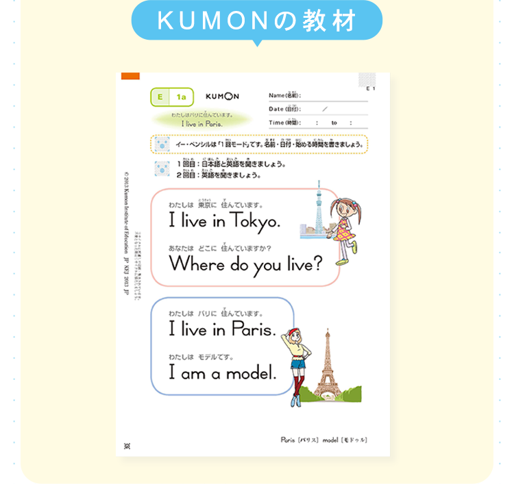 KUMONの教材
E 1a
KUMON
Name():
Date (自分):
わたしはパリに住んでいます。
I live in Paris.
Time (時間):
2013 Kumon Institute
of Education JP KFJ 2013.JP
イー・ペンシルは「1回モード」です。 名前 日付 始める時間を書きましょう。
1回目 日本語と英語を聞きましょう。
2回目 英語を聞きましょう。
わたしは東京に住んでいます。
I live in Tokyo.
あなたはどこに住んでいますか?
Where do you live?
3
わたしはパリに住んでいます。
I live in Paris..
わたしはモデルです。
Iamamodel.
Poris [パリス] model [モドゥル]