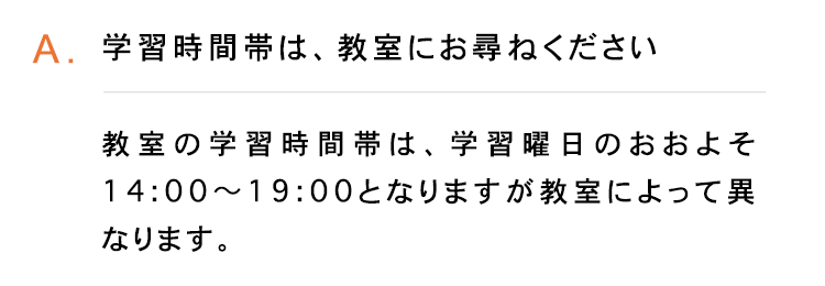 A.学習時間帯は、 教室にお尋ねください
教室の学習時間帯は、 学習曜日のおおよそ
14:00~19:00となりますが教室によって異
なります。