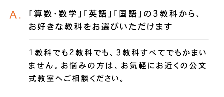 A.「算数・数学」 「英語」 「国語」の3教科から、
お好きな教科をお選びいただけます
1教科でも2教科でも、 3教科すべてでもかまい
ません。お悩みの方は、 お気軽にお近くの公文
式教室へご相談ください。