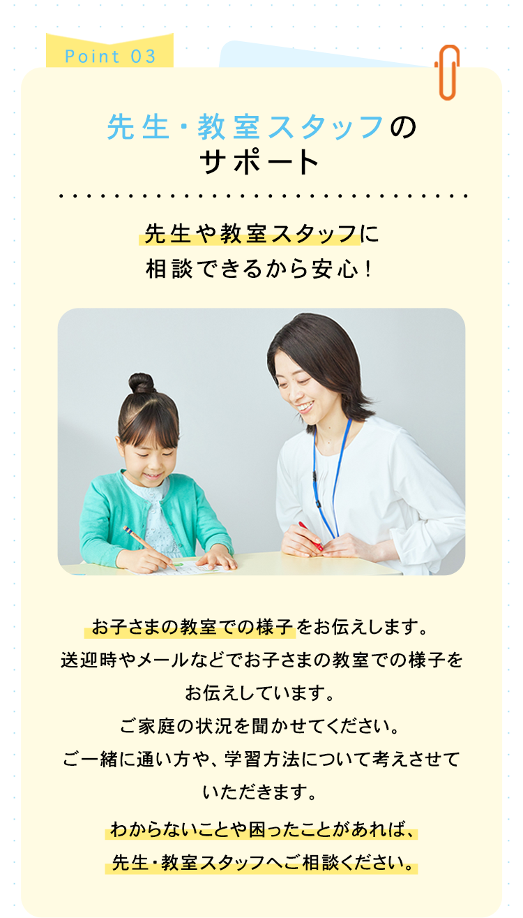 Point 03
先生・教室スタッフの
サポート
先生や教室スタッフに
相談できるから安心!
『
お子さまの教室での様子をお伝えします。
送迎時やメールなどでお子さまの教室での様子を
お伝えしています。
ご家庭の状況を聞かせてください。
ご一緒に通い方や、 学習方法について考えさせて
いただきます。
わからないことや困ったことがあれば、
先生・教室スタッフへご相談ください。