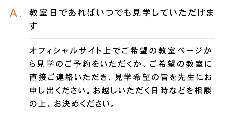 A. 教室日であればいつでも見学していただけま
す
オフィシャルサイト上でご希望の教室ページか
ら見学のご予約をいただくか、ご希望の教室に
直接ご連絡いただき、 見学希望の旨を先生にお
申し出ください。 お越しいただく日時などを相談
の上、 お決めください。