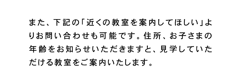 また、下記の「近くの教室を案内してほしい」よ
りお問い合わせも可能です。 住所、 お子さまの
年齢をお知らせいただきますと、 見学していた
だける教室をご案内いたします。
