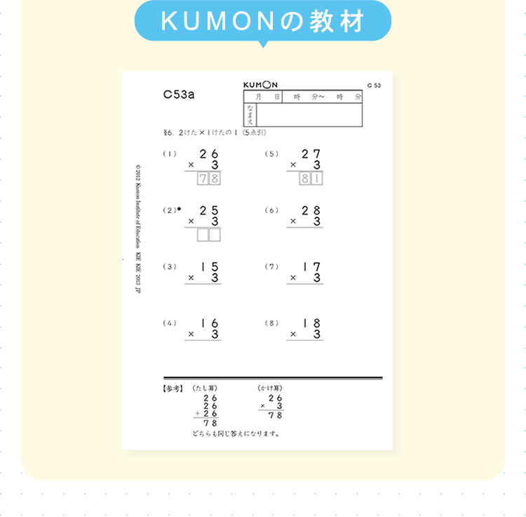 KUMONの教材
C53a
KUMON
月 B 時分 時
¥62けた×1けたの (5点引)
(1)
(2)*
x
x
26
3
78
25
3
(5)
(6)
©2012 Kumon Institute of Education KIE KIE 2013 JP
(3)
(4)
x
15
53
x
X
27
3
81
28
3
X
(7)
x
1 7
3
16
3
(8)
18
x 3
【参考】 (たし算)
26
26
+26
(0-1934)
26
× 3
78
78
どちらも同じ答えになります。
C 53