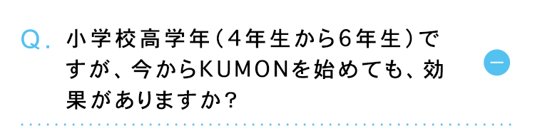 ①
Q. 小学校高学年 (4年生から6年生)で
すが、 今からKUMONを始めても、効
果がありますか?