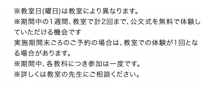 ※教室日 (曜日)は教室により異なります。
※期間中の1週間、 教室で計2回まで、 公文式を無料で体験し
ていただける機会です
実施期間末ごろのご予約の場合は、 教室での体験が1回とな
る場合があります。
※期間中、各教科につき参加は一度です。
※詳しくは教室の先生にご相談ください。
