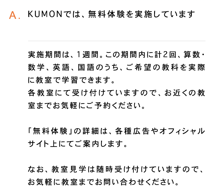 A.KUMONでは、無料体験を実施しています
実施期間は、1週間。 この期間内に計2回、算数・
数学、英語、国語のうち、 ご希望の教科を実際
に教室で学習できます。
各教室にて受け付けていますので、 お近くの教
室までお気軽にご予約ください。
「無料体験」の詳細は、 各種広告やオフィシャル
サイト上にてご案内します。
なお、 教室見学は随時受け付けていますので、
お気軽に教室までお問い合わせください。
