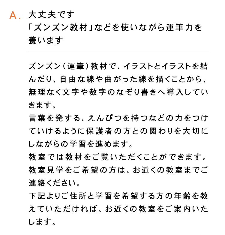 A. 大丈夫です
「ズンズン教材」 などを使いながら運筆力を
養います
ズンズン (運筆) 教材で、 イラストとイラストを結
んだり、自由な線や曲がった線を描くことから、
無理なく文字や数字のなぞり書きへ導入してい
きます。
言葉を発する、 えんぴつを持つなどの力をつけ
ていけるように保護者の方との関わりを大切に
しながらの学習を進めます。
教室では教材をご覧いただくことができます。
教室見学をご希望の方は、お近くの教室までご
連絡ください。
下記よりご住所と学習を希望する方の年齢を教
えていただければ、 お近くの教室をご案内いた
します。